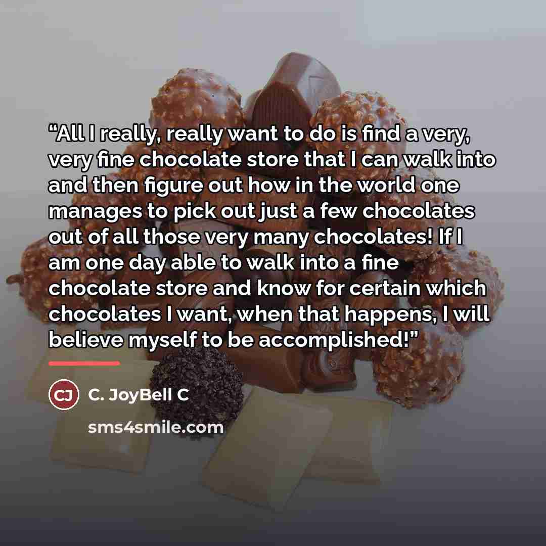 “All I really, really want to do is find a very, very fine chocolate store that I can walk into and then figure out how in the world one manages to pick out just a few chocolates out of all those very many chocolates! If I am one day able to walk into a fine chocolate store and know for certain…” quote by C. JoyBell C