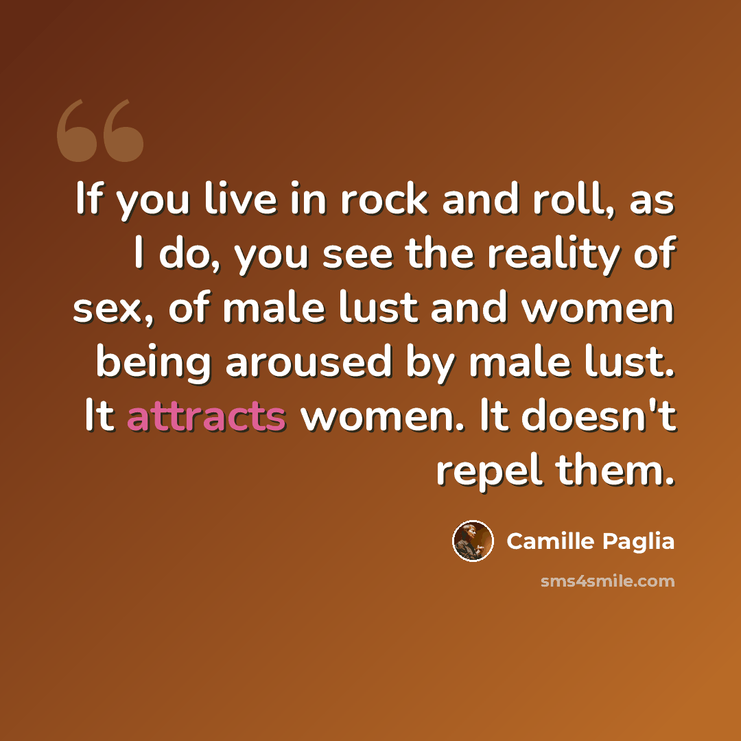 “If you live in rock and roll, as I do, you see the reality of sex, of male lust and women being aroused by male lust. It attracts women. It doesn't repel them.” quote by Camille Paglia