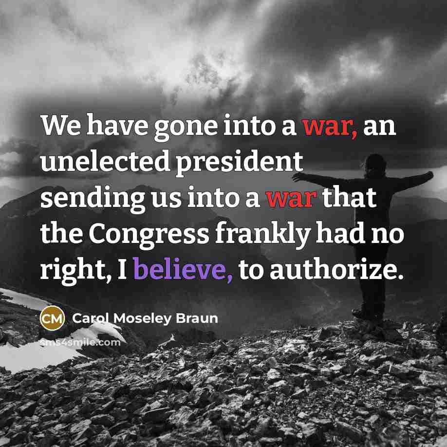 “We have gone into a war, an unelected president sending us into a war that the Congress frankly had no right, I believe, to authorize.” quote by Carol Moseley Braun