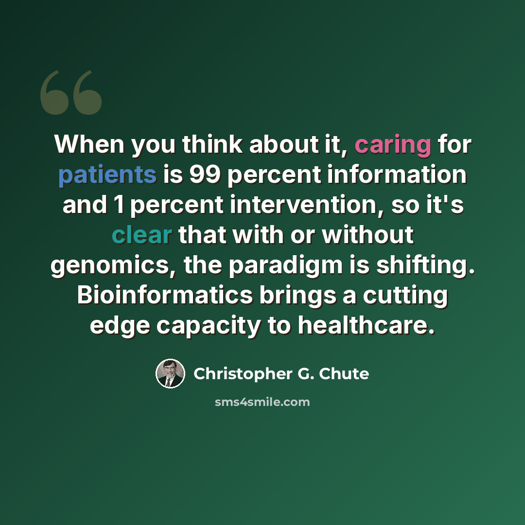 “When you think about it, caring for patients is 99 percent information and 1 percent intervention, so it's clear that with or without genomics, the paradigm is shifting. Bioinformatics brings a cutting edge capacity to healthcare.” quote by Christopher G. Chute