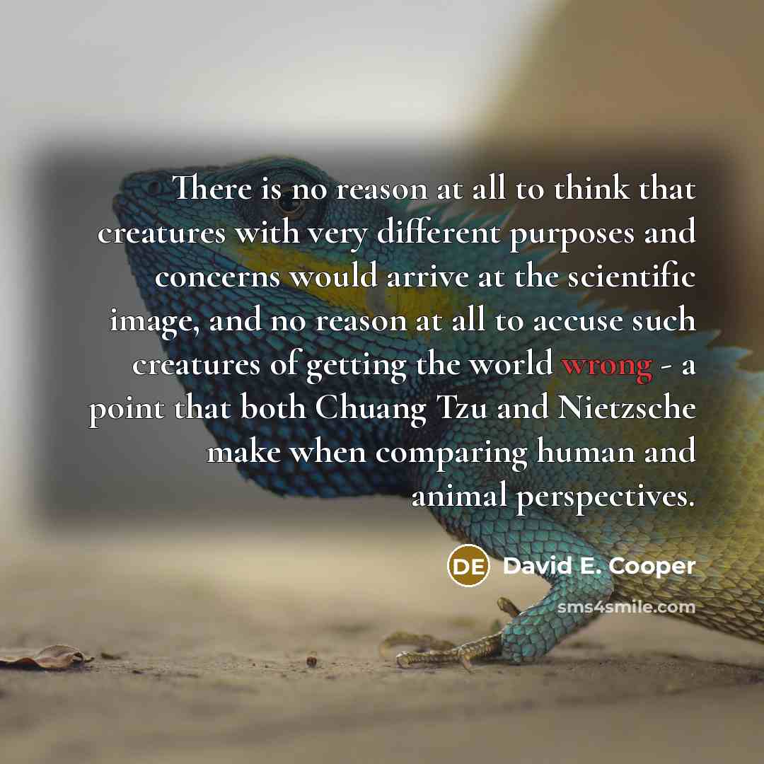 “There is no reason at all to think that creatures with very different purposes and concerns would arrive at the scientific image, and no reason at all to accuse such creatures of getting the world wrong - a point that both Chuang Tzu and Nietzsche make when comparing human and animal perspectives.” quote by David E. Cooper
