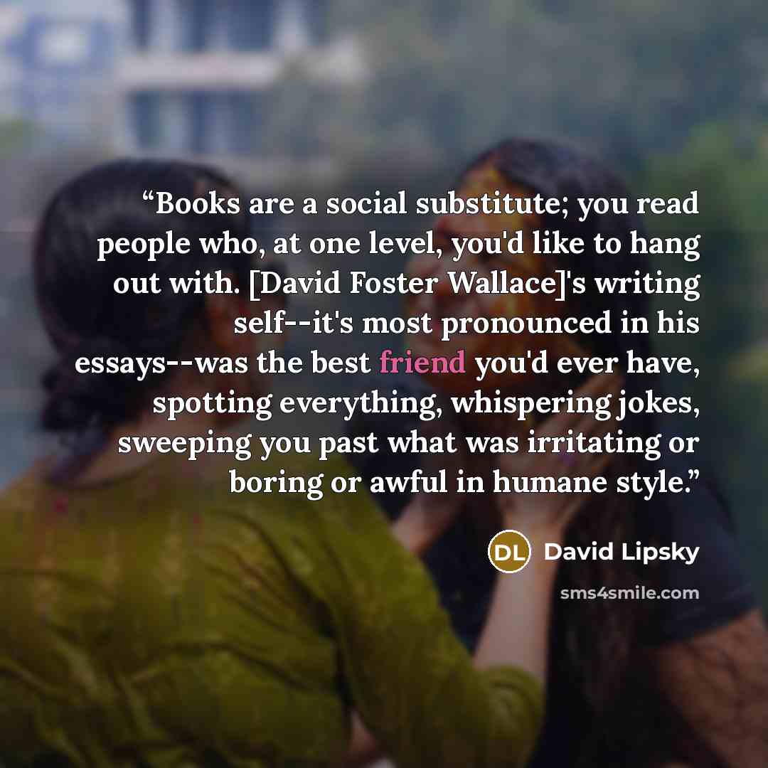 “Books are a social substitute; you read people who, at one level, you'd like to hang out with. [David Foster Wallace]'s writing self--it's most pronounced in his essays--was the best friend you'd ever have, spotting everything, whispering jokes, sweeping you past what was irritating or boring or…” quote by David Lipsky