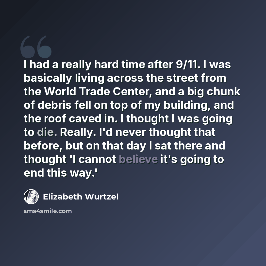“I had a really hard time after 9/11. I was basically living across the street from the World Trade Center, and a big chunk of debris fell on top of my building, and the roof caved in. I thought I was going to die. Really. I'd never thought that before, but on that day I sat there and thought 'I…” quote by Elizabeth Wurtzel