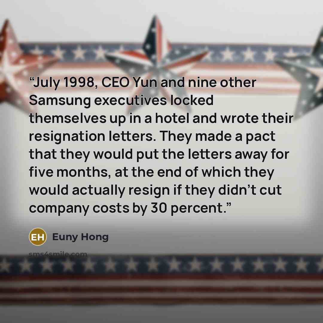 “July 1998, CEO Yun and nine other Samsung executives locked themselves up in a hotel and wrote their resignation letters. They made a pact that they would put the letters away for five months, at the end of which they would actually resign if they didn’t cut company costs by 30 percent.” quote by Euny Hong