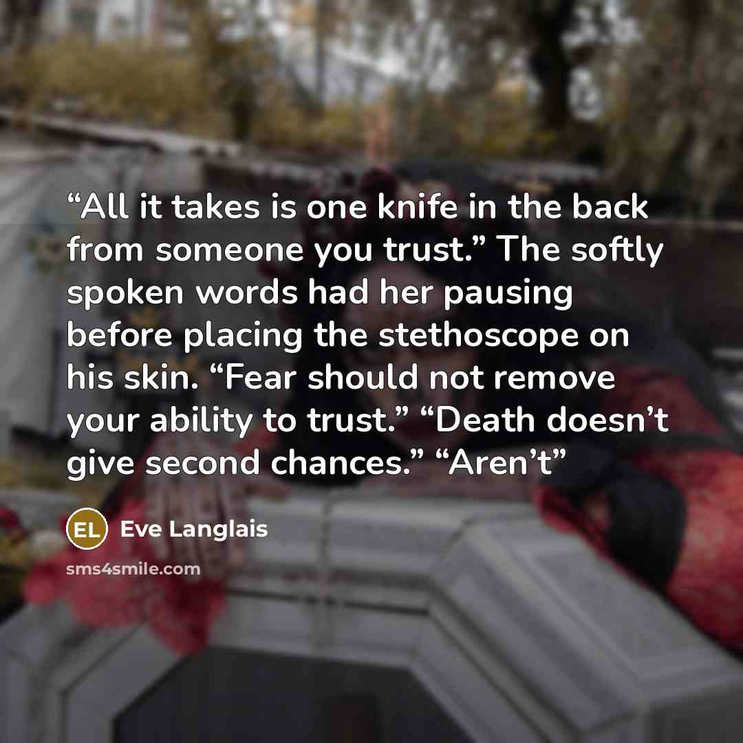 “All it takes is one knife in the back from someone you trust.” The softly spoken words had her pausing before placing the stethoscope on his skin. “Fear should not remove your ability to trust.” “Death doesn’t give second chances.” “Aren’t” quote by Eve Langlais