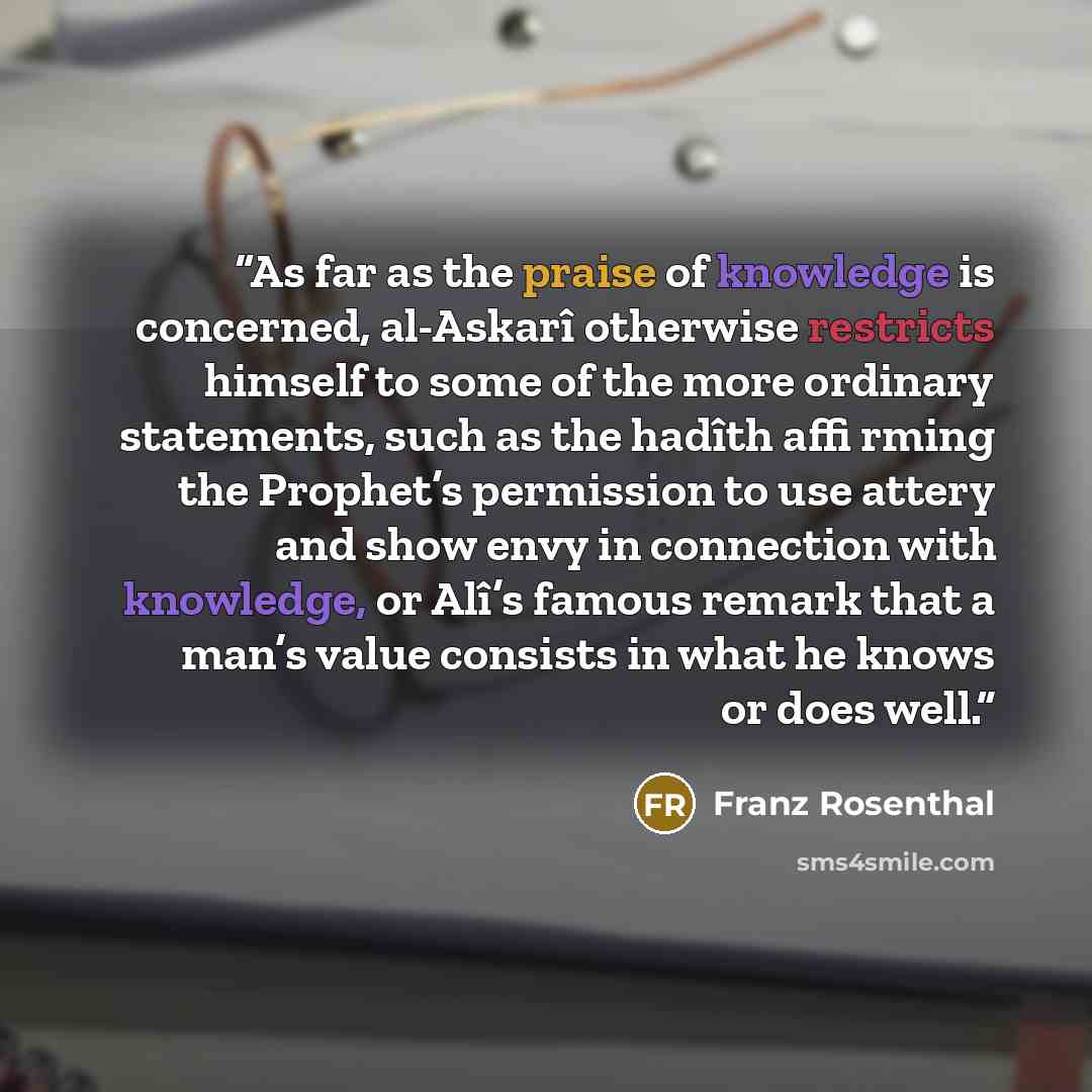 “As far as the praise of knowledge is concerned, al-Askarî otherwise restricts himself to some of the more ordinary statements, such as the hadîth affi rming the Prophet’s permission to use attery and show envy in connection with knowledge, or Alî’s famous remark that a man’s value consists in what…” quote by Franz Rosenthal