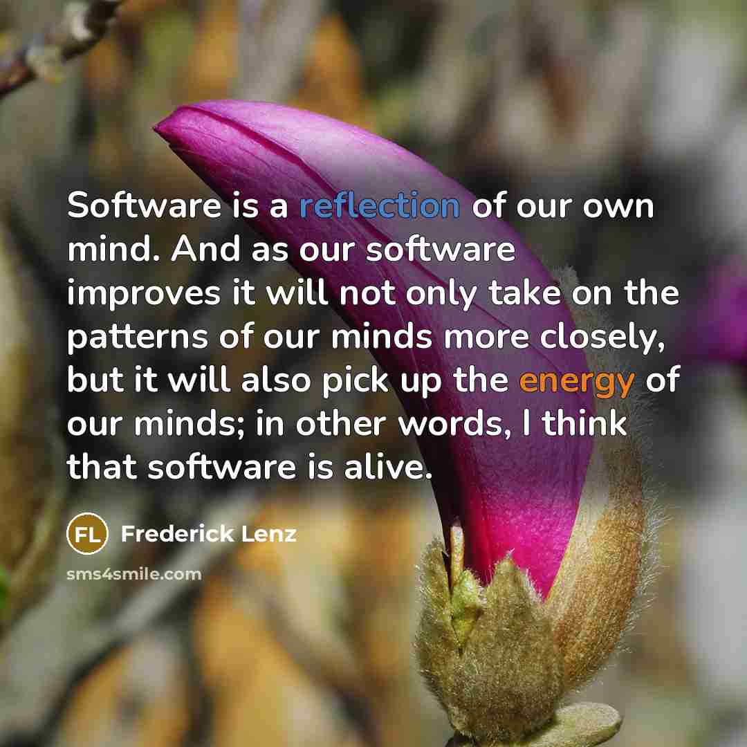 “Software is a reflection of our own mind. And as our software improves it will not only take on the patterns of our minds more closely, but it will also pick up the energy of our minds; in other words, I think that software is alive.” quote by Frederick Lenz