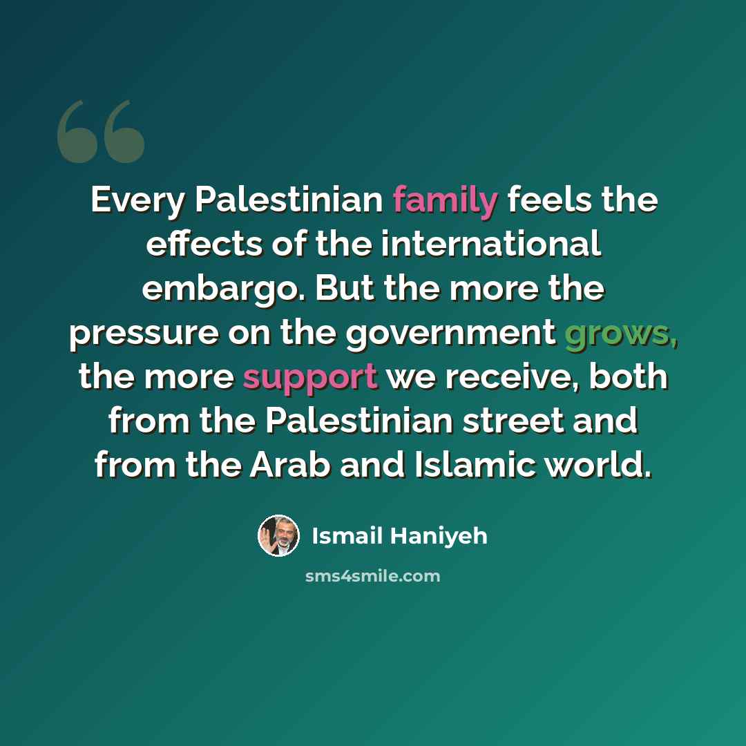 “Every Palestinian family feels the effects of the international embargo. But the more the pressure on the government grows, the more support we receive, both from the Palestinian street and from the Arab and Islamic world.” quote by Ismail Haniyeh