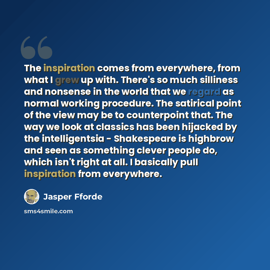 “The inspiration comes from everywhere, from what I grew up with. There's so much silliness and nonsense in the world that we regard as normal working procedure. The satirical point of the view may be to counterpoint that. The way we look at classics has been hijacked by the intelligentsia…” quote by Jasper Fforde