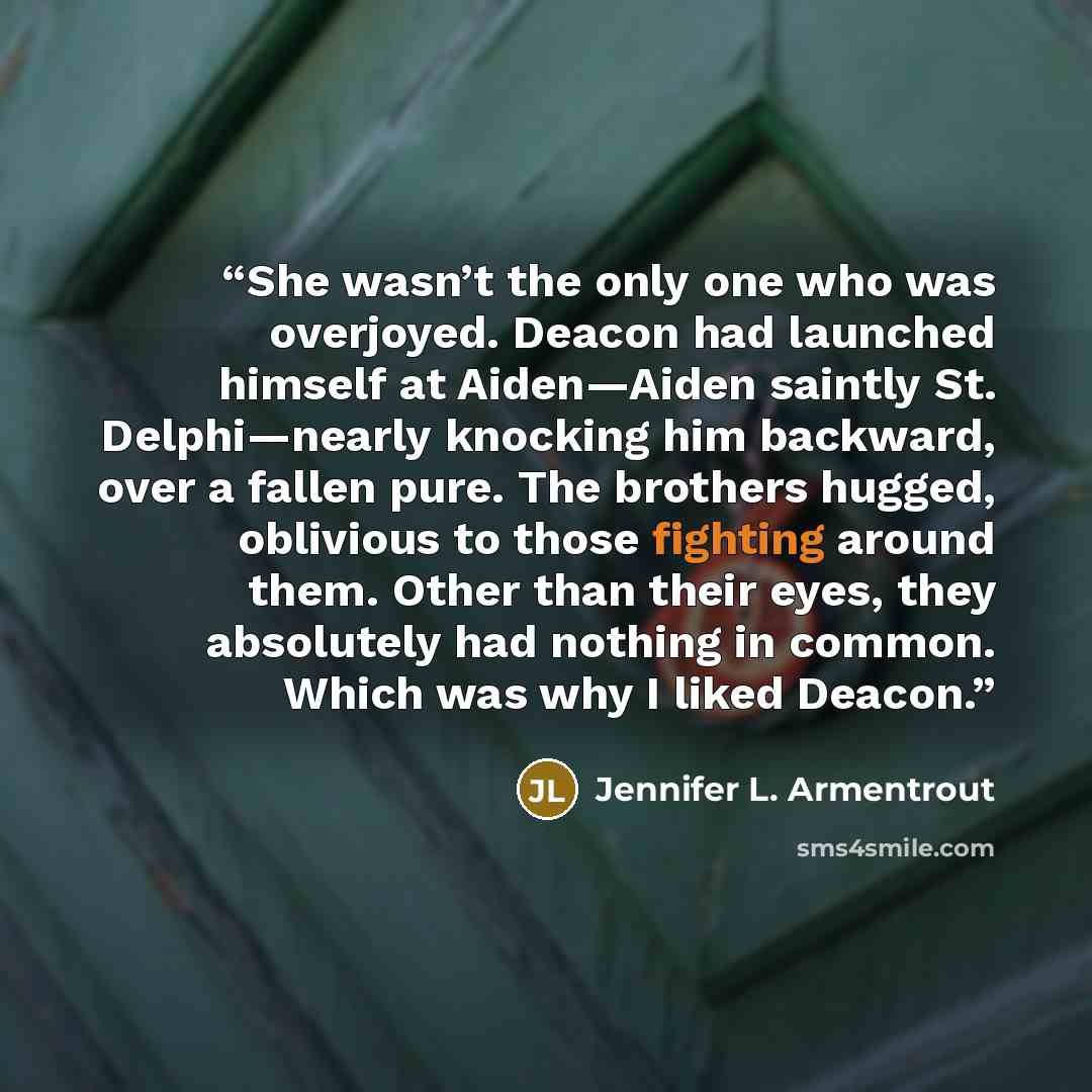 “She wasn’t the only one who was overjoyed. Deacon had launched himself at Aiden—Aiden saintly St. Delphi—nearly knocking him backward, over a fallen pure. The brothers hugged, oblivious to those fighting around them. Other than their eyes, they absolutely had nothing in common. Which was why I…” quote by Jennifer L. Armentrout