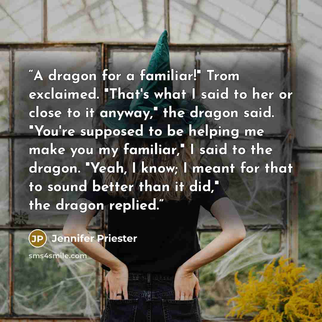 “A dragon for a familiar!" Trom exclaimed. "That's what I said to her or close to it anyway," the dragon said. "You're supposed to be helping me make you my familiar," I said to the dragon. "Yeah, I know; I meant for that to sound better than it did," the dragon replied.” quote by Jennifer Priester
