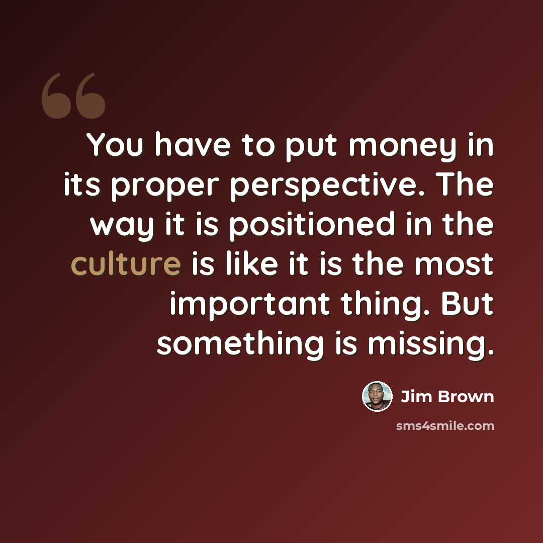 “You have to put money in its proper perspective. The way it is positioned in the culture is like it is the most important thing. But something is missing.” quote by Jim Brown