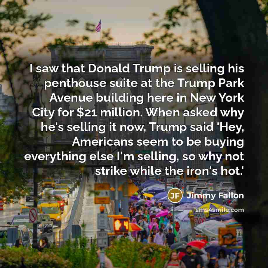“I saw that Donald Trump is selling his penthouse suite at the Trump Park Avenue building here in New York City for $21 million. When asked why he's selling it now, Trump said 'Hey, Americans seem to be buying everything else I'm selling, so why not strike while the iron's hot.'” quote by Jimmy Fallon