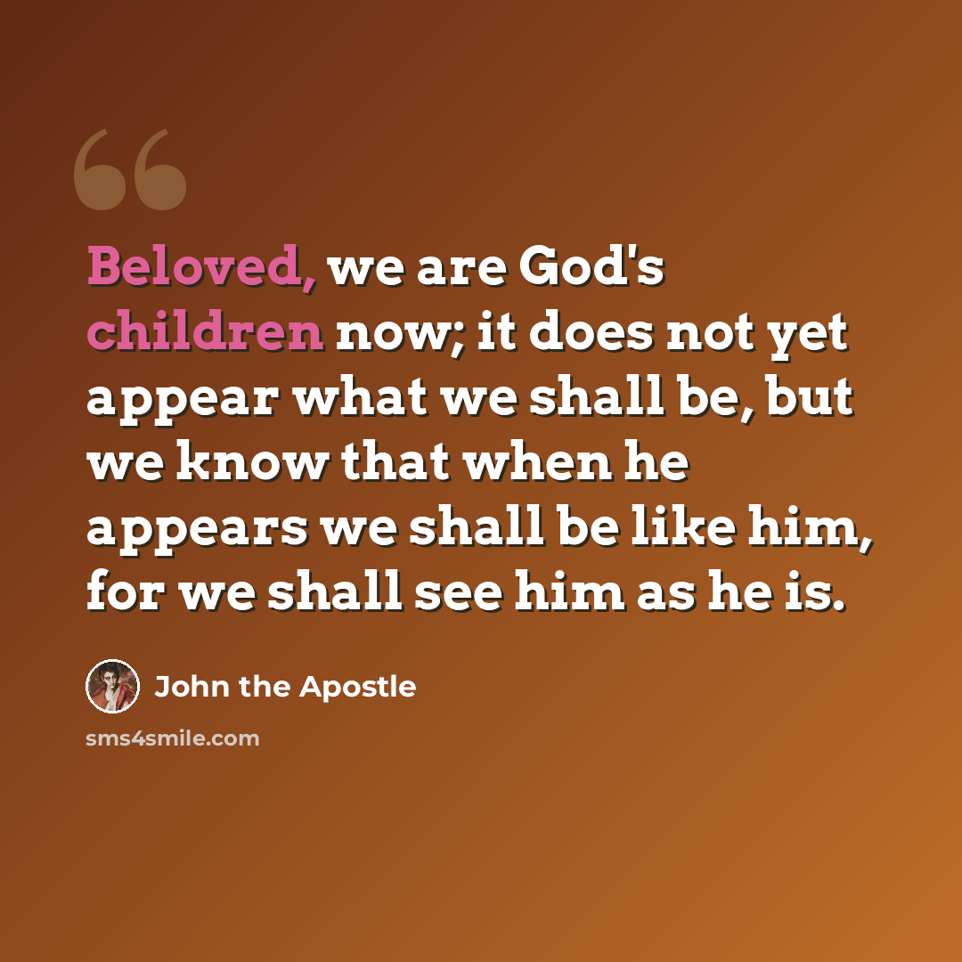 “Beloved, we are God's children now; it does not yet appear what we shall be, but we know that when he appears we shall be like him, for we shall see him as he is.” quote by John the Apostle