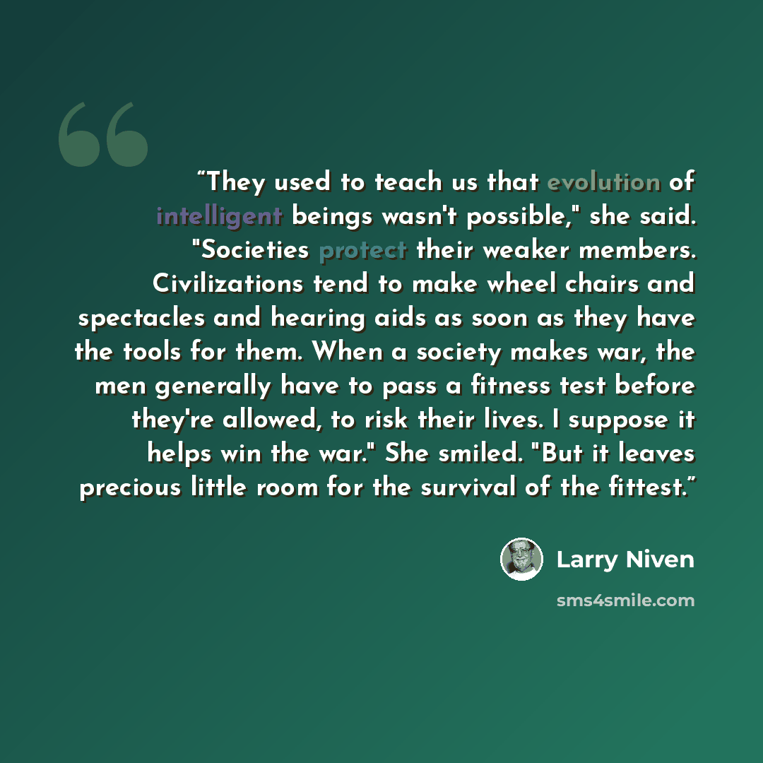 “They used to teach us that evolution of intelligent beings wasn't possible," she said. "Societies protect their weaker members. Civilizations tend to make wheel chairs and spectacles and hearing aids as soon as they have the tools for them. When a society makes war, the men generally have to pass…” quote by Larry Niven
