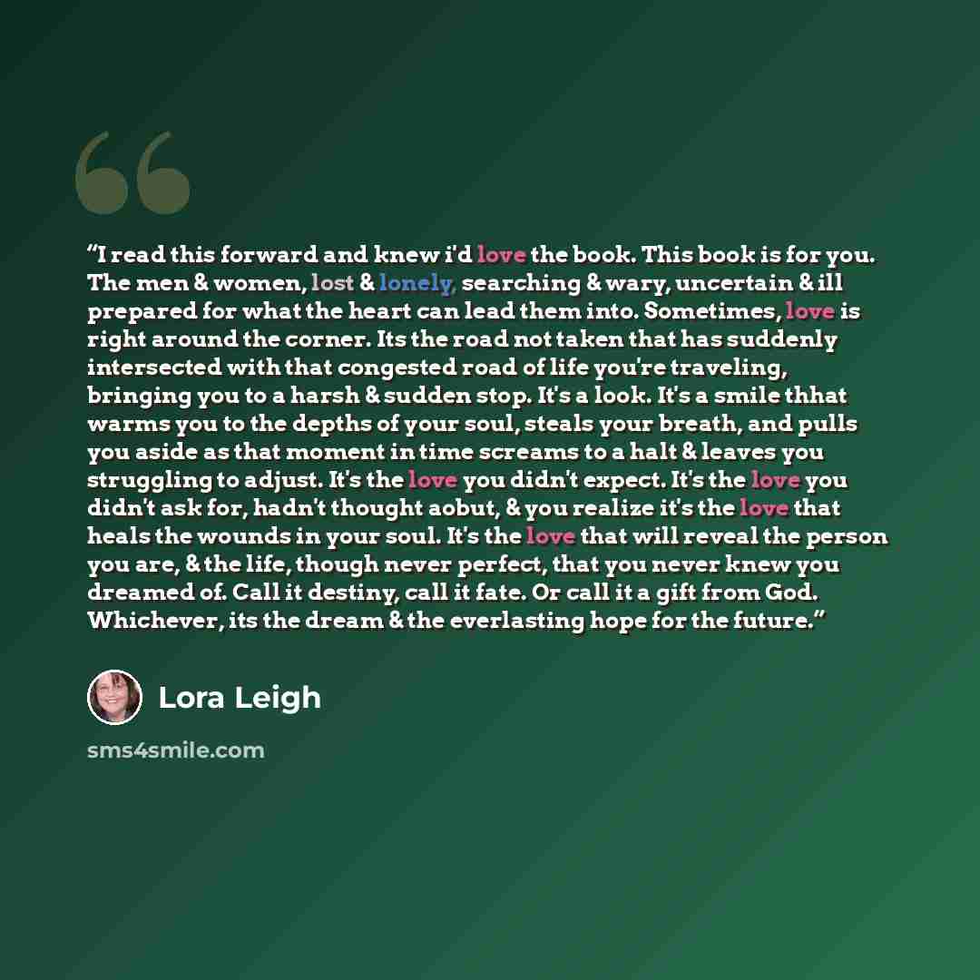 “I read this forward and knew i'd love the book. This book is for you. The men & women, lost & lonely, searching & wary, uncertain & ill prepared for what the heart can lead them into. Sometimes, love is right around the corner. Its the road not taken that has suddenly intersected with that…” quote by Lora Leigh