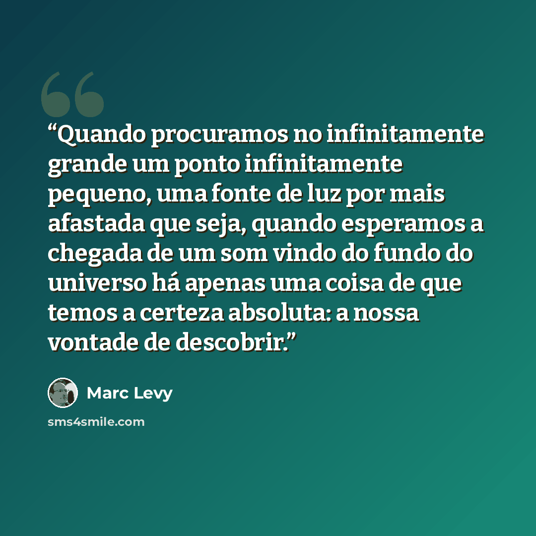 “Quando procuramos no infinitamente grande um ponto infinitamente pequeno, uma fonte de luz por mais afastada que seja, quando esperamos a chegada de um som vindo do fundo do universo há apenas uma coisa de que temos a certeza absoluta: a nossa vontade de descobrir.” quote by Marc Levy