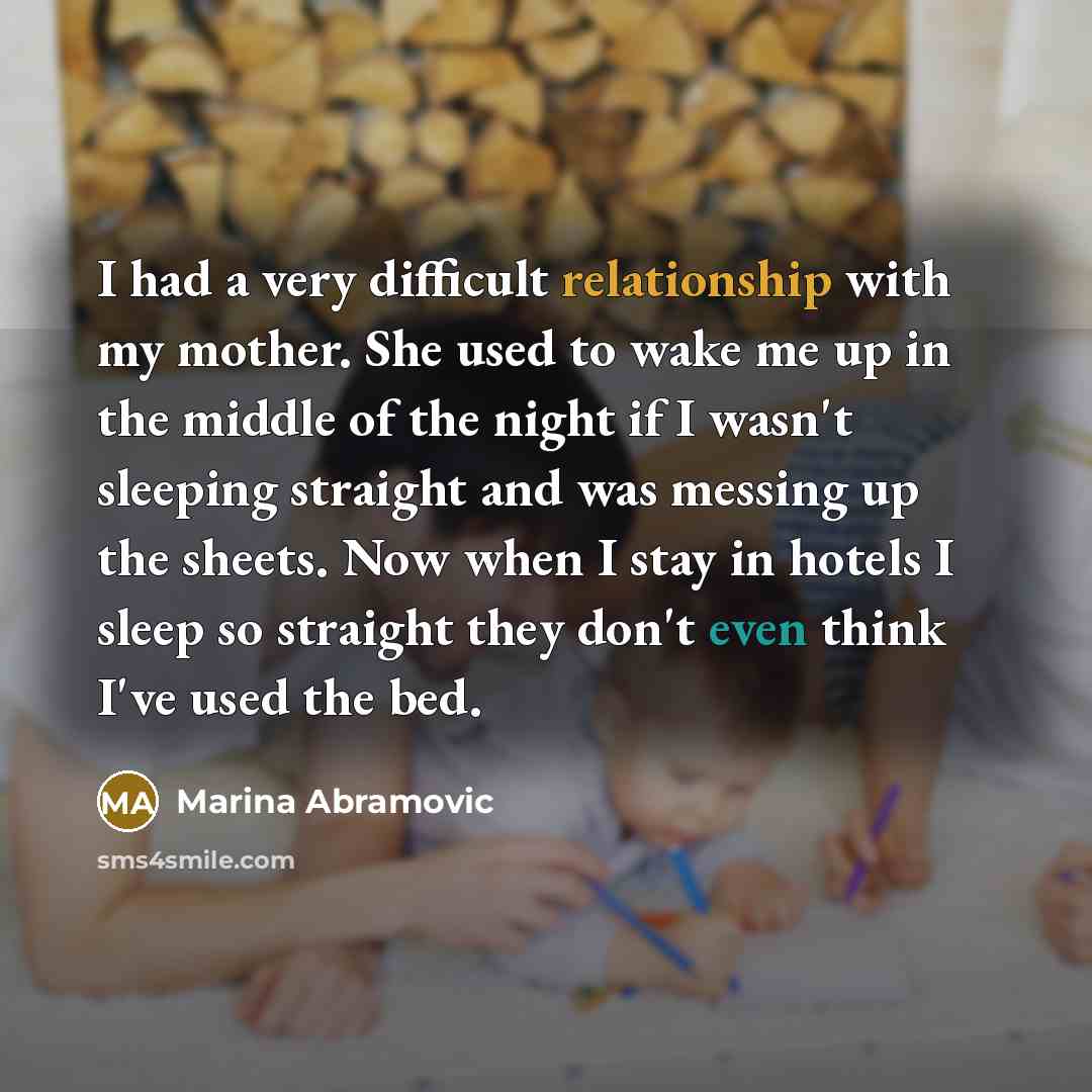 “I had a very difficult relationship with my mother. She used to wake me up in the middle of the night if I wasn't sleeping straight and was messing up the sheets. Now when I stay in hotels I sleep so straight they don't even think I've used the bed.” quote by Marina Abramovic