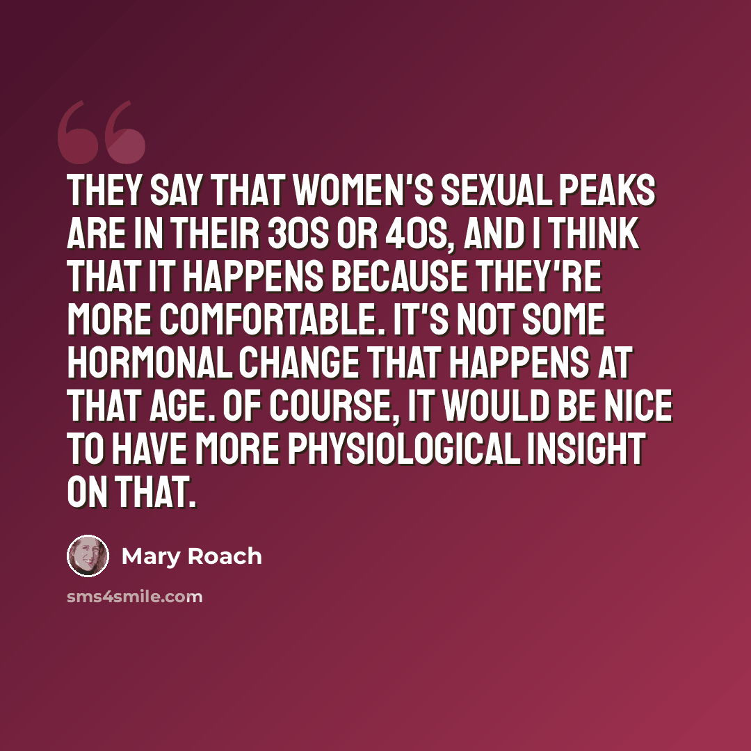 “They say that women's sexual peaks are in their 30s or 40s, and I think that it happens because they're more comfortable. It's not some hormonal change that happens at that age. Of course, it would be nice to have more physiological insight on that.” quote by Mary Roach