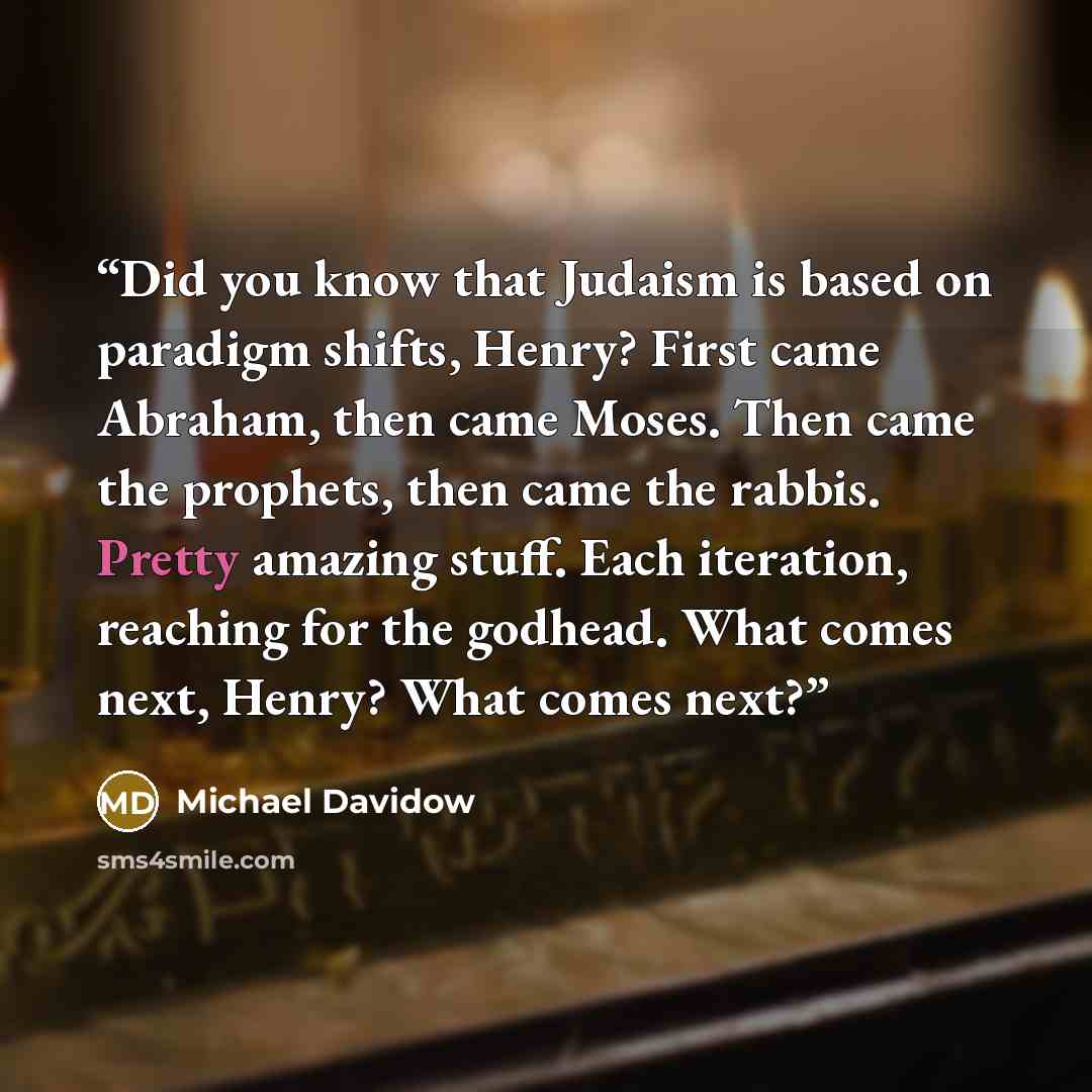 “Did you know that Judaism is based on paradigm shifts, Henry? First came Abraham, then came Moses. Then came the prophets, then came the rabbis. Pretty amazing stuff. Each iteration, reaching for the godhead. What comes next, Henry? What comes next?” quote by Michael Davidow