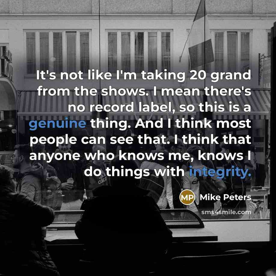“It's not like I'm taking 20 grand from the shows. I mean there's no record label, so this is a genuine thing. And I think most people can see that. I think that anyone who knows me, knows I do things with integrity.” quote by Mike Peters