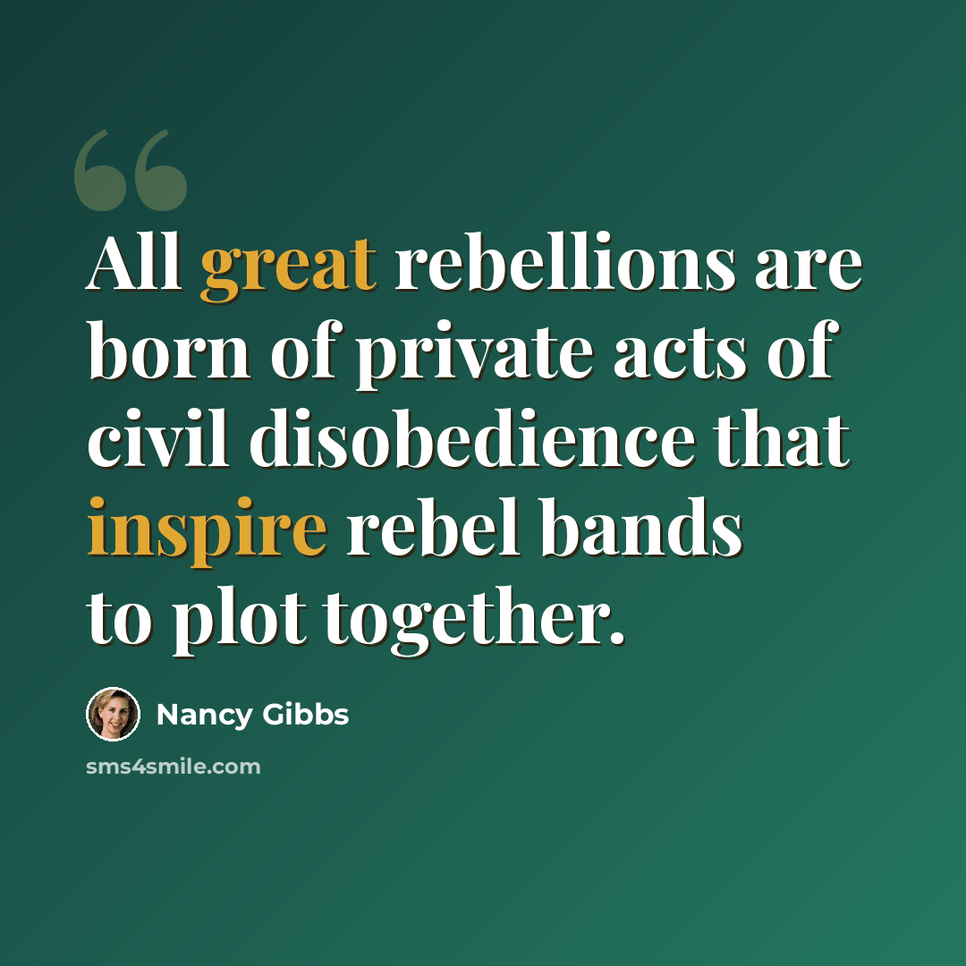 “All great rebellions are born of private acts of civil disobedience that inspire rebel bands to plot together.” quote by Nancy Gibbs
