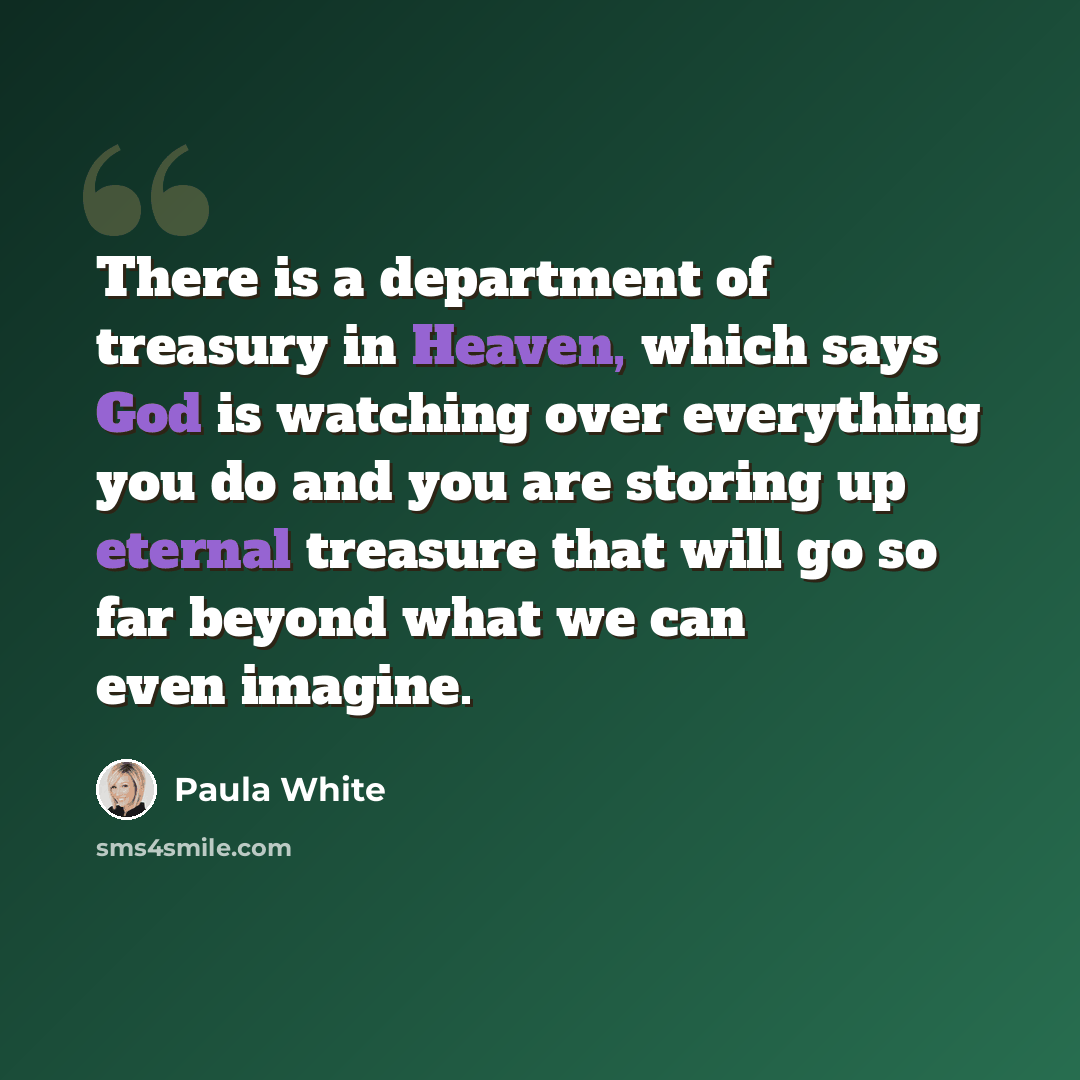 “There is a department of treasury in Heaven, which says God is watching over everything you do and you are storing up eternal treasure that will go so far beyond what we can even imagine.” quote by Paula White