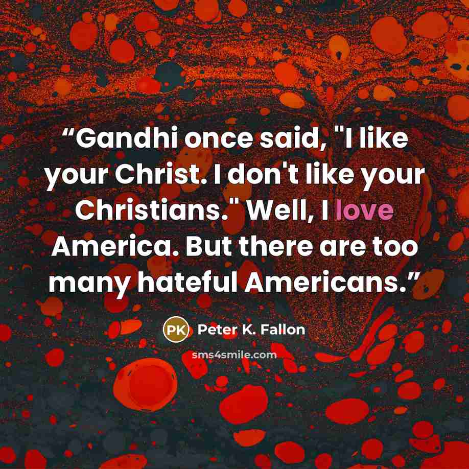 “Gandhi once said, "I like your Christ. I don't like your Christians." Well, I love America. But there are too many hateful Americans.” quote by Peter K. Fallon