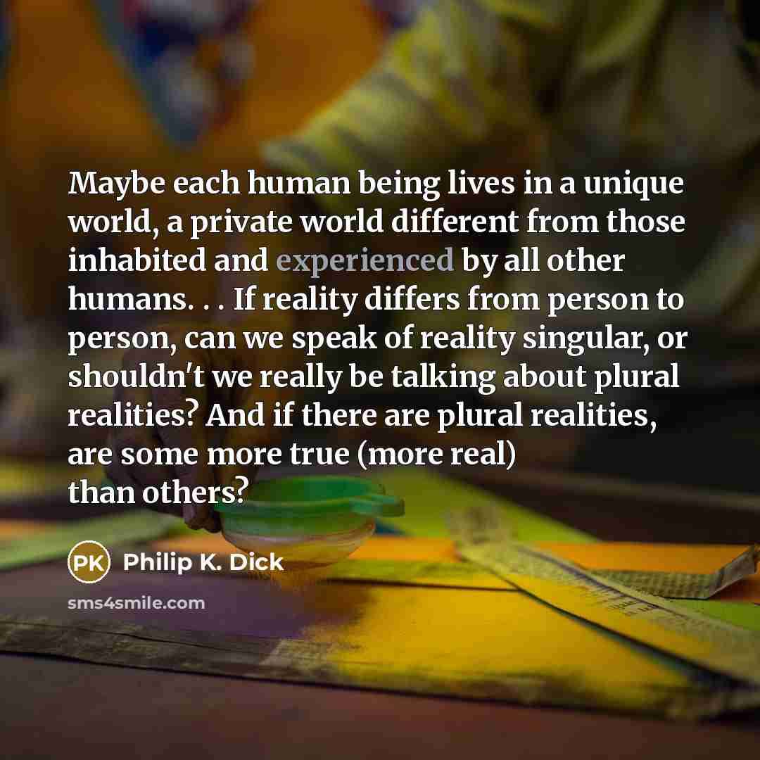 “Maybe each human being lives in a unique world, a private world different from those inhabited and experienced by all other humans. . . If reality differs from person to person, can we speak of reality singular, or shouldn't we really be talking about plural realities? And if there are plural…” quote by Philip K. Dick