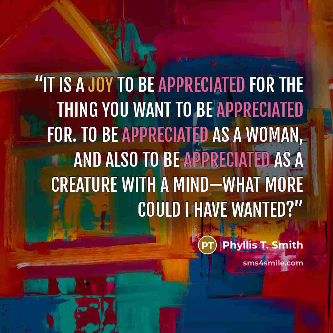 “It is a joy to be appreciated for the thing you want to be appreciated for. To be appreciated as a woman, and also to be appreciated as a creature with a mind—what more could I have wanted?” quote by Phyllis T. Smith