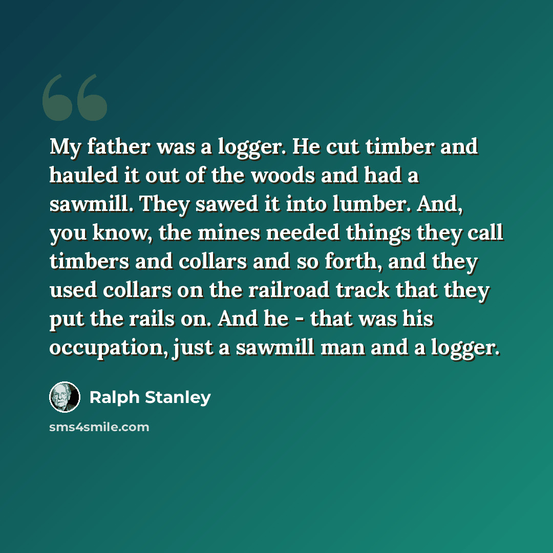 “My father was a logger. He cut timber and hauled it out of the woods and had a sawmill. They sawed it into lumber. And, you know, the mines needed things they call timbers and collars and so forth, and they used collars on the railroad track that they put the rails on. And he - that was his…” quote by Ralph Stanley