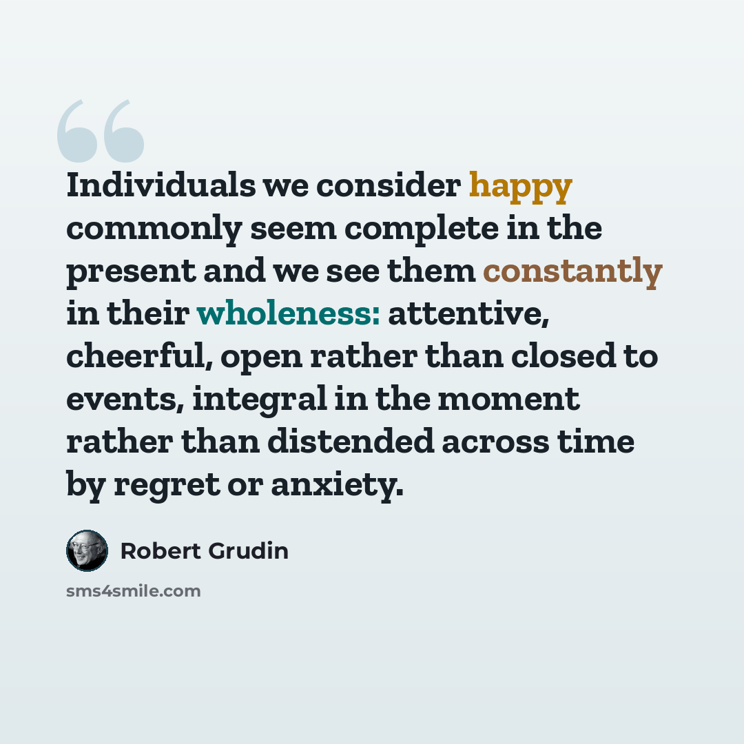 “Individuals we consider happy commonly seem complete in the present and we see them constantly in their wholeness: attentive, cheerful, open rather than closed to events, integral in the moment rather than distended across time by regret or anxiety.” quote by Robert Grudin