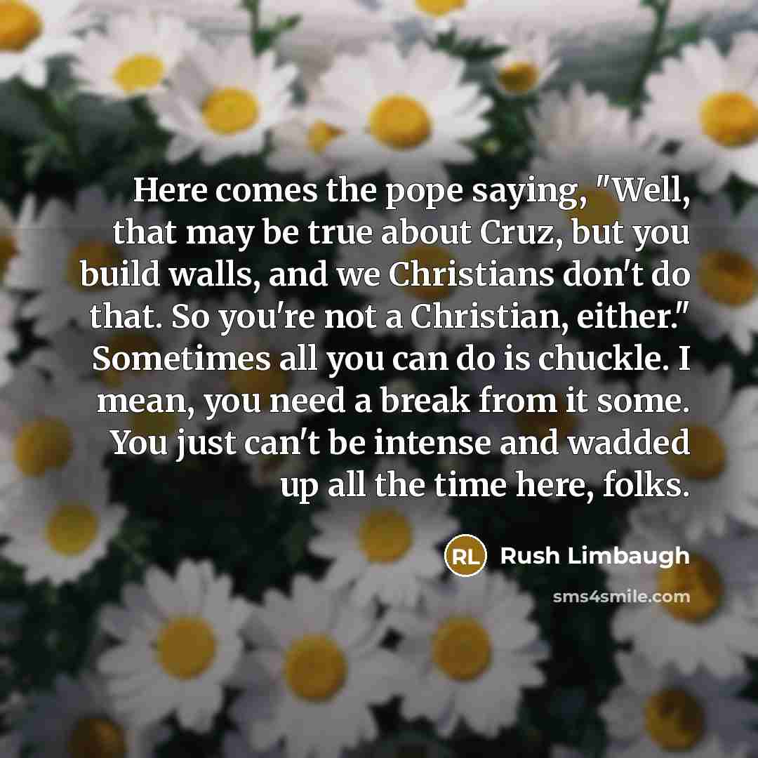 “Here comes the pope saying, "Well, that may be true about Cruz, but you build walls, and we Christians don't do that. So you're not a Christian, either." Sometimes all you can do is chuckle. I mean, you need a break from it some. You just can't be intense and wadded up all the time here, folks.” quote by Rush Limbaugh