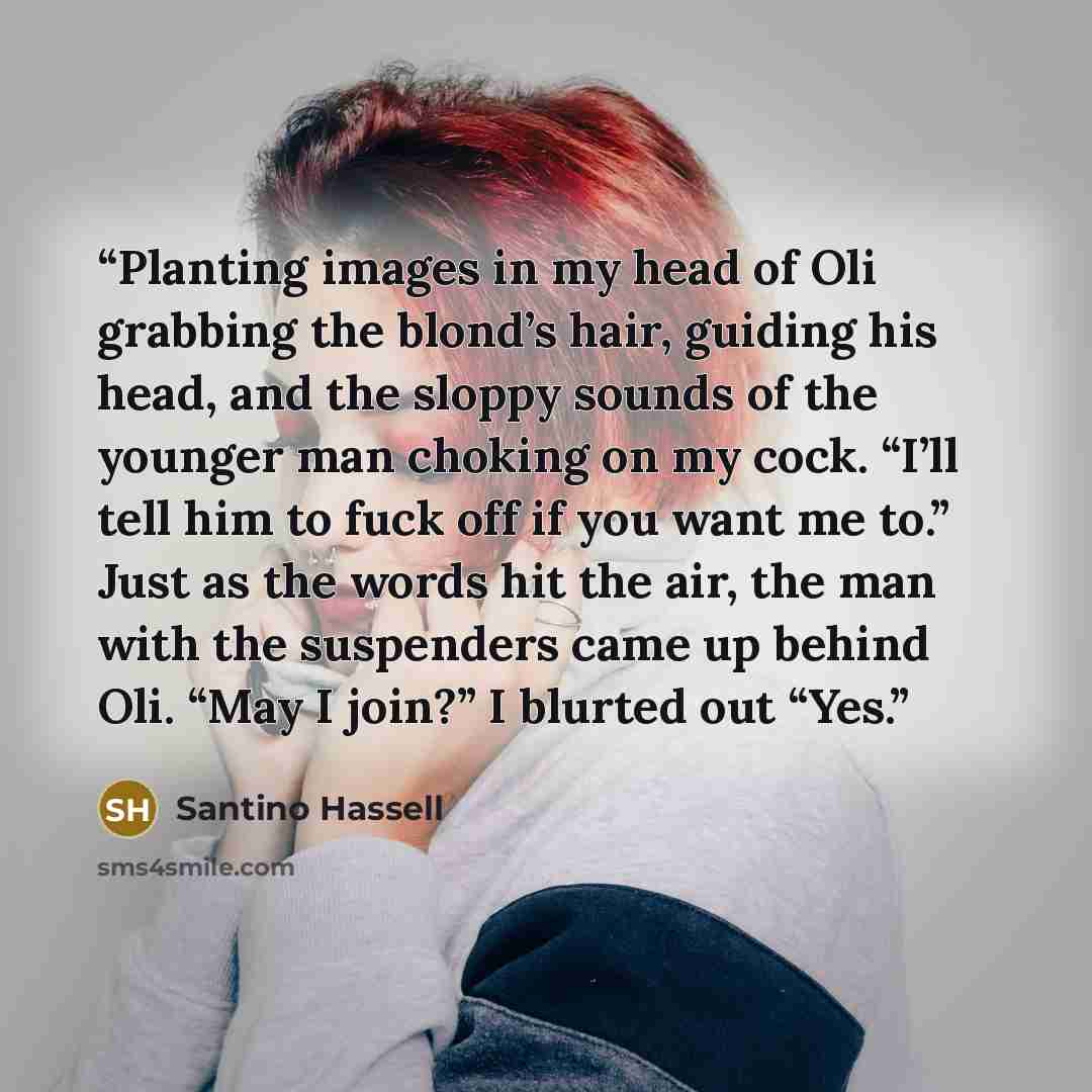 “Planting images in my head of Oli grabbing the blond’s hair, guiding his head, and the sloppy sounds of the younger man choking on my cock. “I’ll tell him to fuck off if you want me to.” Just as the words hit the air, the man with the suspenders came up behind Oli. “May I join?” I blurted out “Yes.” quote by Santino Hassell