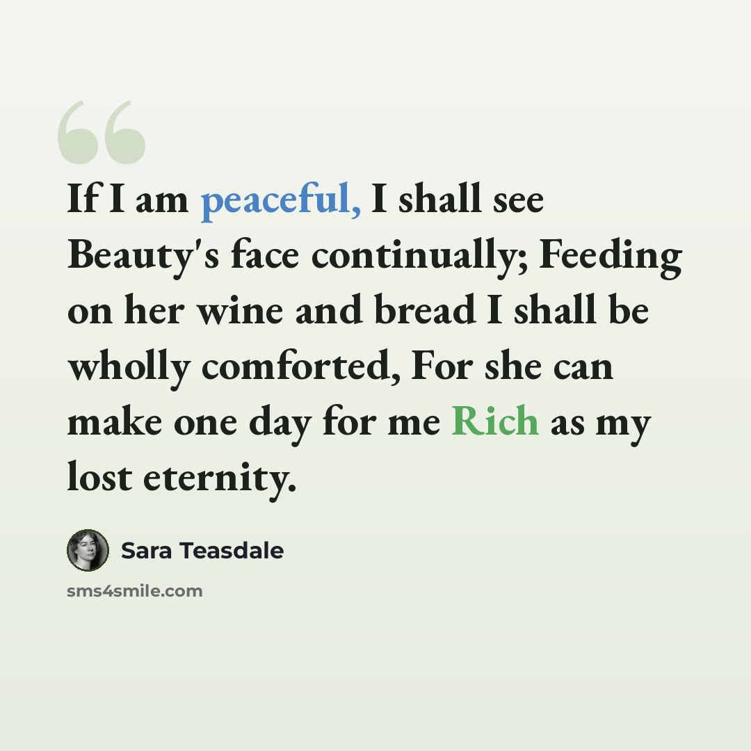 “If I am peaceful, I shall see Beauty's face continually; Feeding on her wine and bread I shall be wholly comforted, For she can make one day for me Rich as my lost eternity.” quote by Sara Teasdale