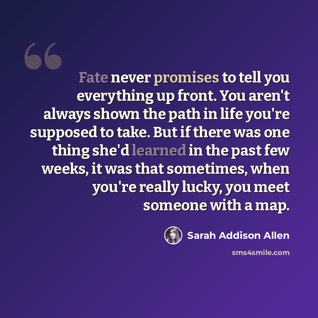 “Fate never promises to tell you everything up front. You aren't always shown the path in life you're supposed to take. But if there was one thing she'd learned in the past few weeks, it was that sometimes, when you're really lucky, you meet someone with a map.” quote by Sarah Addison Allen