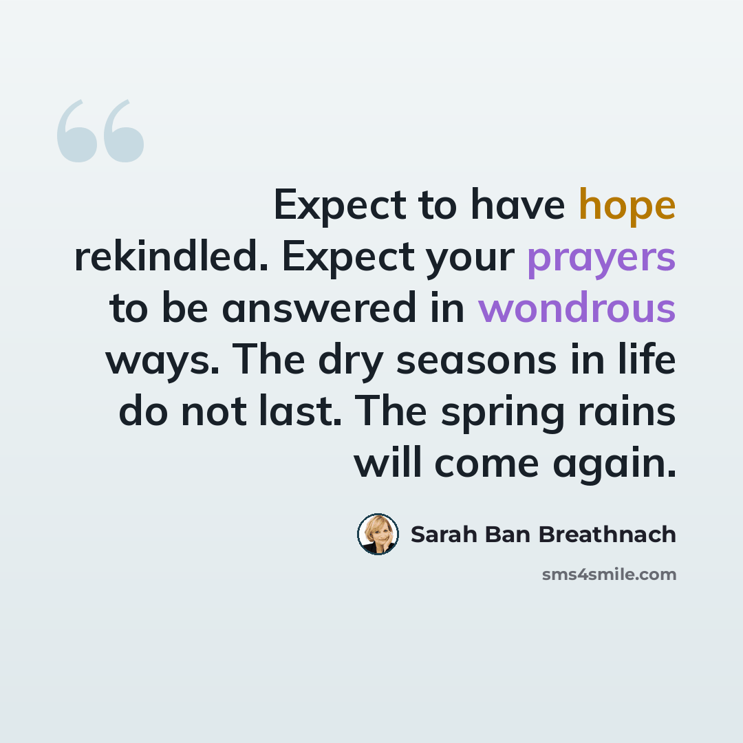 “Expect to have hope rekindled. Expect your prayers to be answered in wondrous ways. The dry seasons in life do not last. The spring rains will come again.” quote by Sarah Ban Breathnach