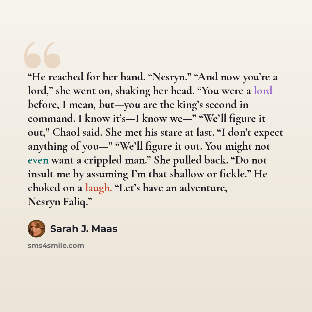 “He reached for her hand. “Nesryn.” “And now you’re a lord,” she went on, shaking her head. “You were a lord before, I mean, but—you are the king’s second in command. I know it’s—I know we—” “We’ll figure it out,” Chaol said. She met his stare at last. “I don’t expect anything of you—” “We’ll…” quote by Sarah J. Maas