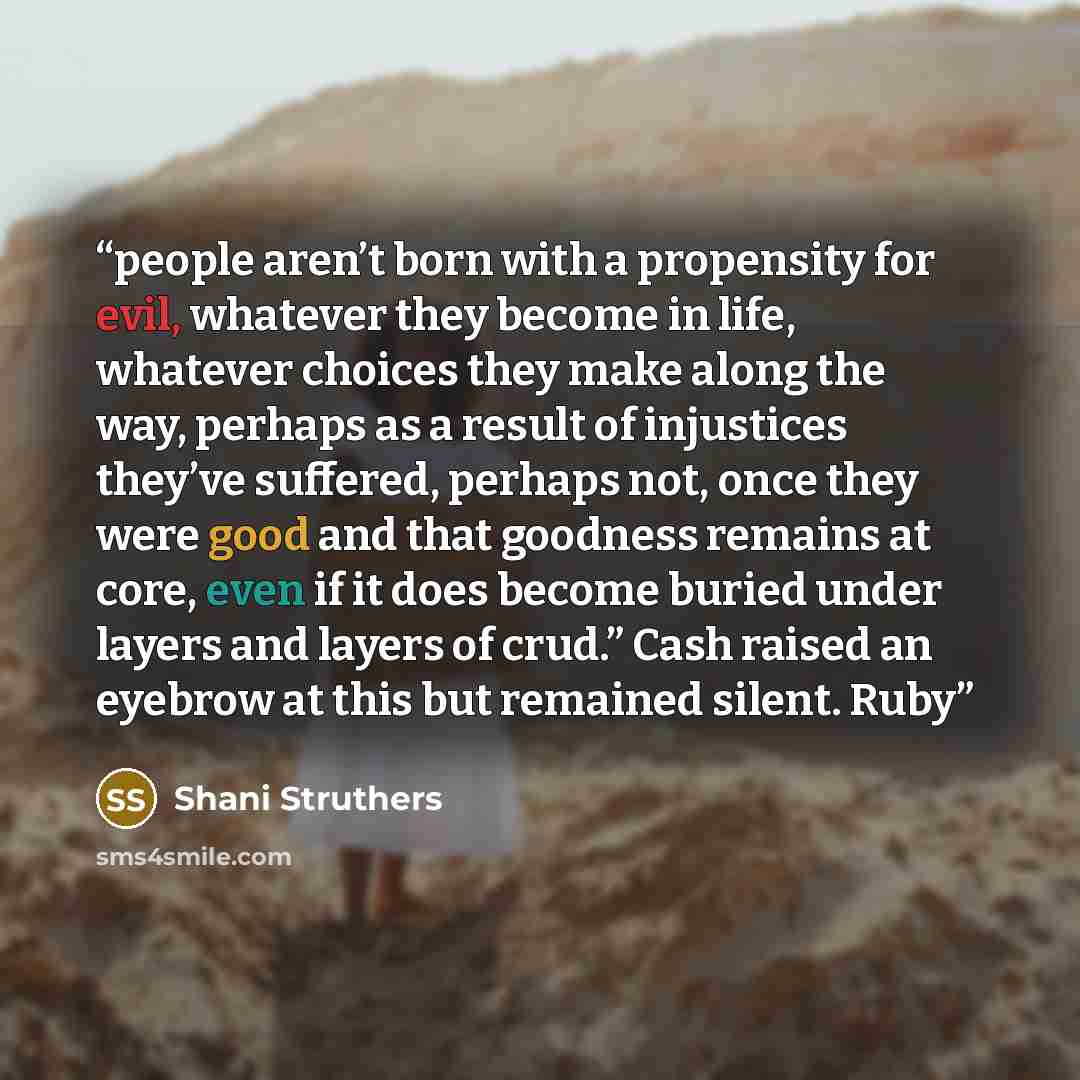 “people aren’t born with a propensity for evil, whatever they become in life, whatever choices they make along the way, perhaps as a result of injustices they’ve suffered, perhaps not, once they were good and that goodness remains at core, even if it does become buried under layers and layers of…” quote by Shani Struthers