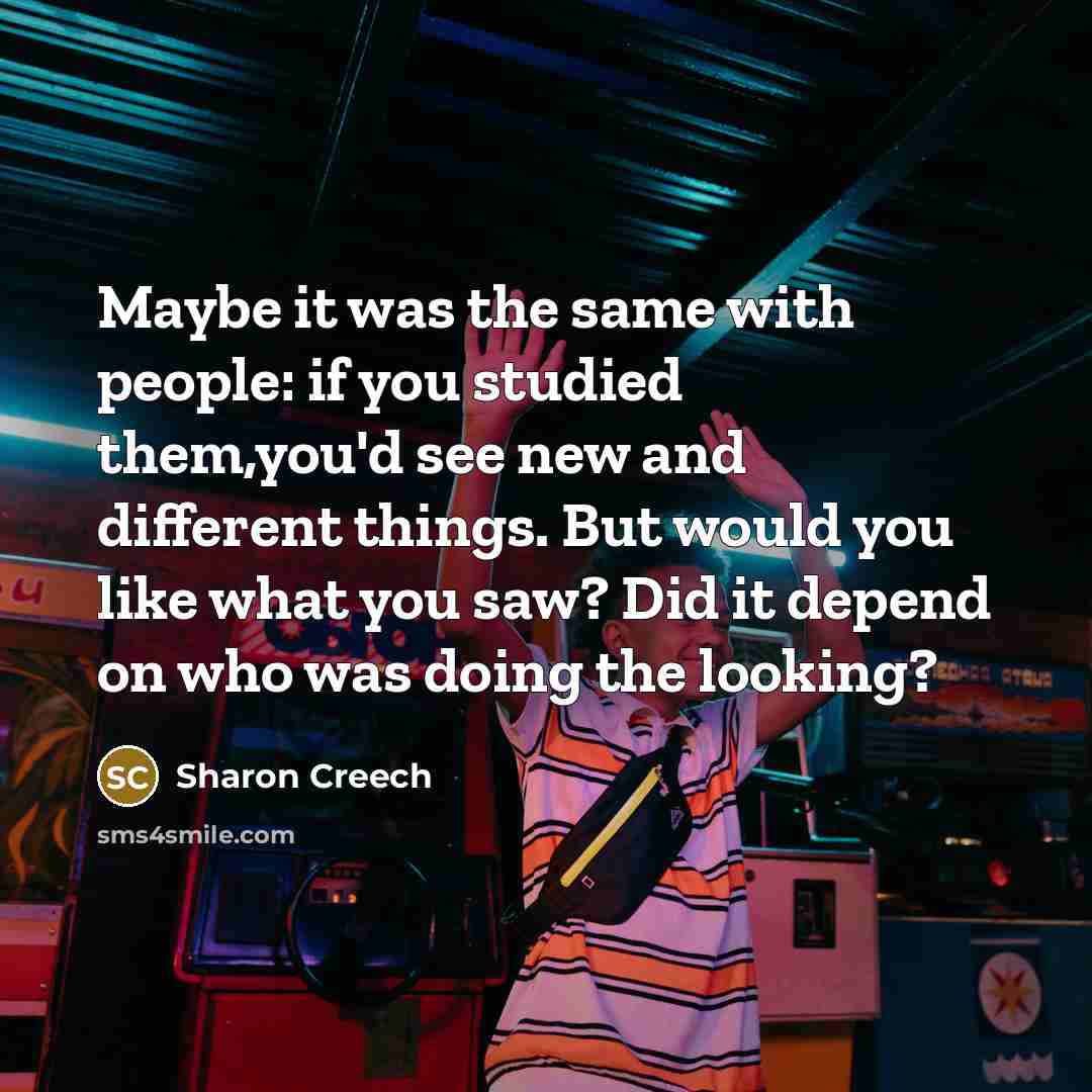 “Maybe it was the same with people: if you studied them,you'd see new and different things. But would you like what you saw? Did it depend on who was doing the looking?” quote by Sharon Creech