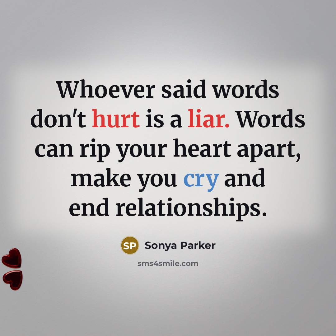 “Whoever said words don't hurt is a liar. Words can rip your heart apart, make you cry and end relationships.” quote by Sonya Parker