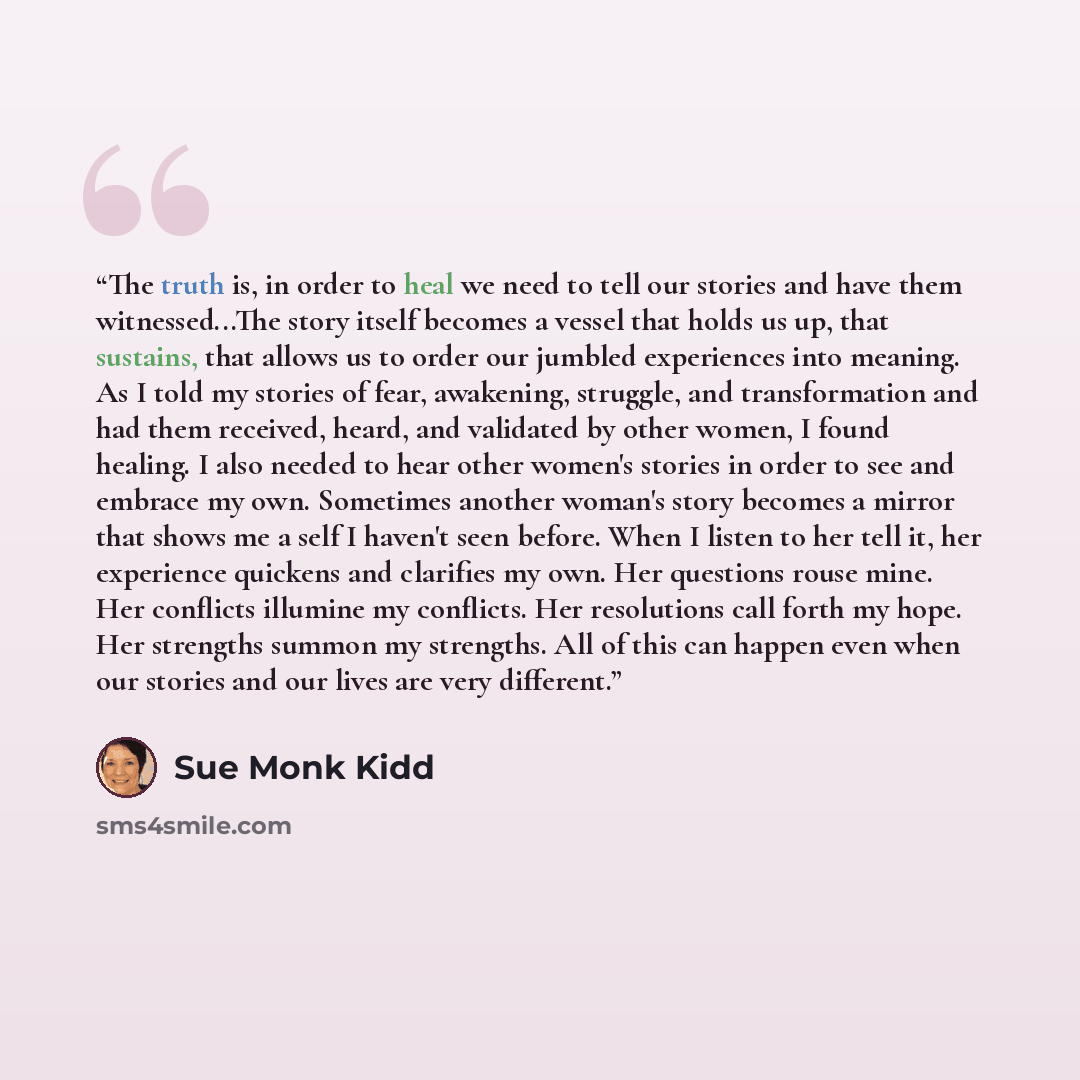 “The truth is, in order to heal we need to tell our stories and have them witnessed...The story itself becomes a vessel that holds us up, that sustains, that allows us to order our jumbled experiences into meaning. As I told my stories of fear, awakening, struggle, and transformation and had them…” quote by Sue Monk Kidd