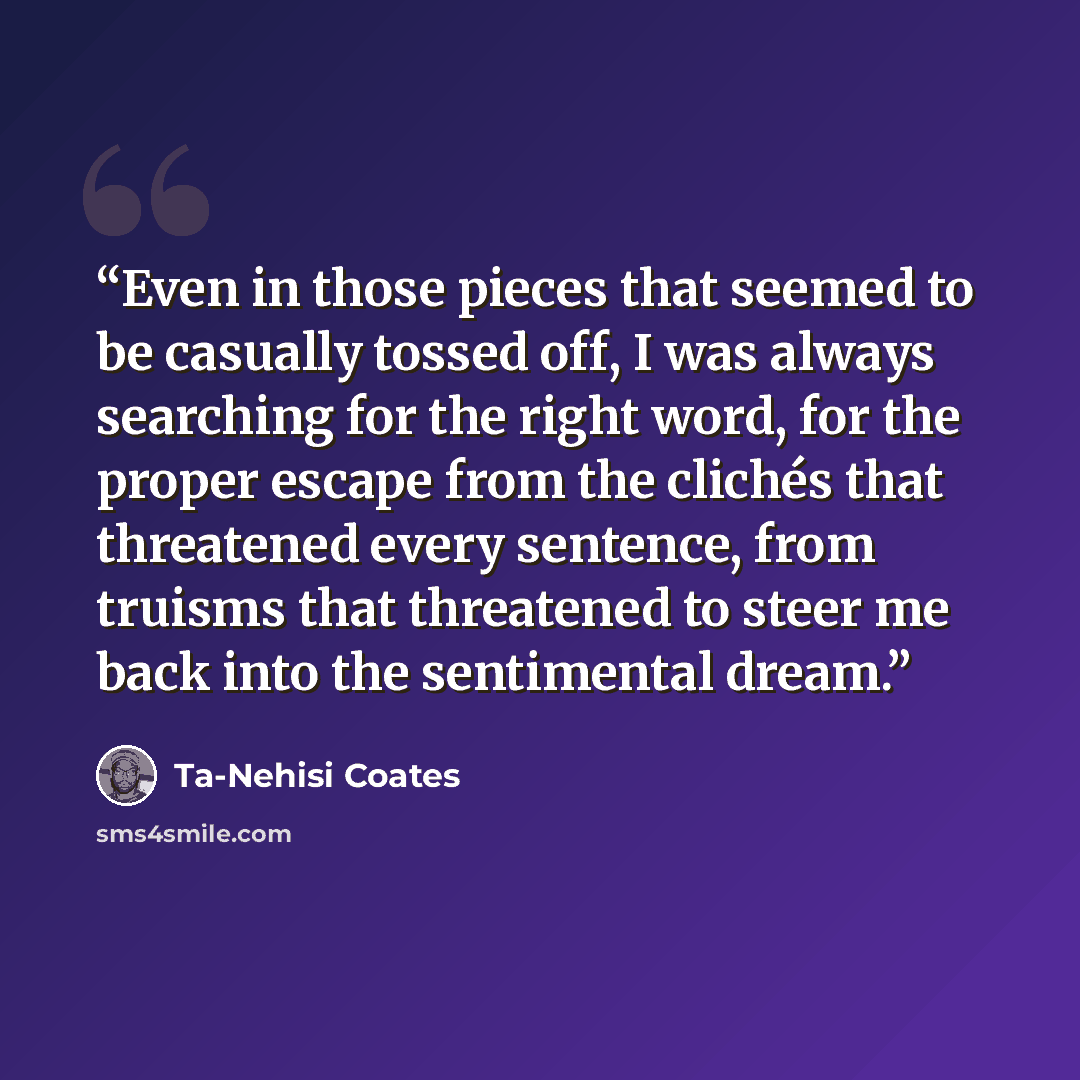 “Even in those pieces that seemed to be casually tossed off, I was always searching for the right word, for the proper escape from the clichés that threatened every sentence, from truisms that threatened to steer me back into the sentimental dream.” quote by Ta-Nehisi Coates