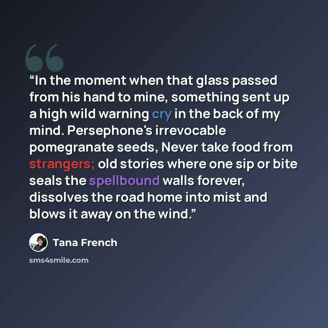 “In the moment when that glass passed from his hand to mine, something sent up a high wild warning cry in the back of my mind. Persephone's irrevocable pomegranate seeds, Never take food from strangers; old stories where one sip or bite seals the spellbound walls forever, dissolves the road home…” quote by Tana French