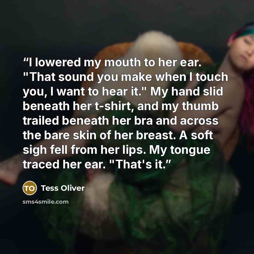 “I lowered my mouth to her ear. "That sound you make when I touch you, I want to hear it." My hand slid beneath her t-shirt, and my thumb trailed beneath her bra and across the bare skin of her breast. A soft sigh fell from her lips. My tongue traced her ear. "That's it.” quote by Tess Oliver
