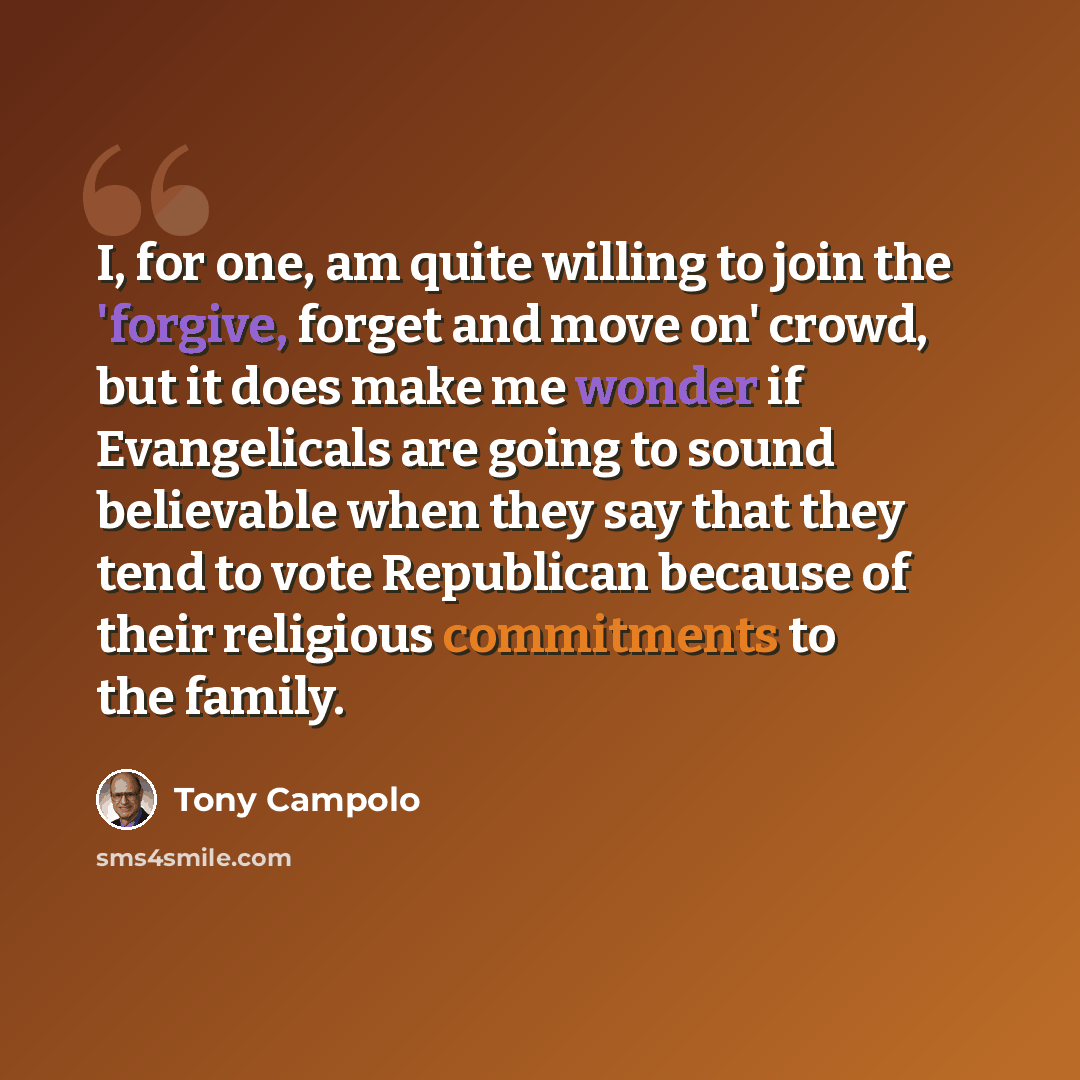 “I, for one, am quite willing to join the 'forgive, forget and move on' crowd, but it does make me wonder if Evangelicals are going to sound believable when they say that they tend to vote Republican because of their religious commitments to the family.” quote by Tony Campolo