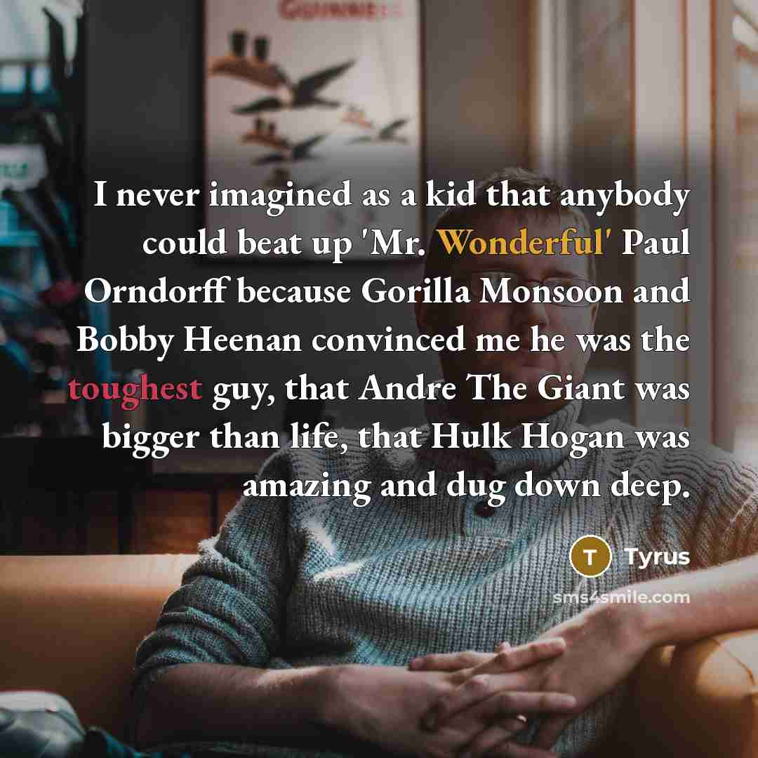 “I never imagined as a kid that anybody could beat up 'Mr. Wonderful' Paul Orndorff because Gorilla Monsoon and Bobby Heenan convinced me he was the toughest guy, that Andre The Giant was bigger than life, that Hulk Hogan was amazing and dug down deep.” quote by Tyrus