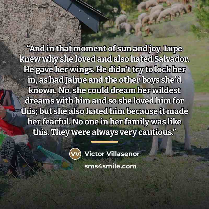 “And in that moment of sun and joy, Lupe knew why she loved and also hated Salvador. He gave her wings. He didn't try to lock her in, as had Jaime and the other boys she'd known. No, she could dream her wildest dreams with him and so she loved him for this; but she also hated him because it made…” quote by Victor Villaseñor
