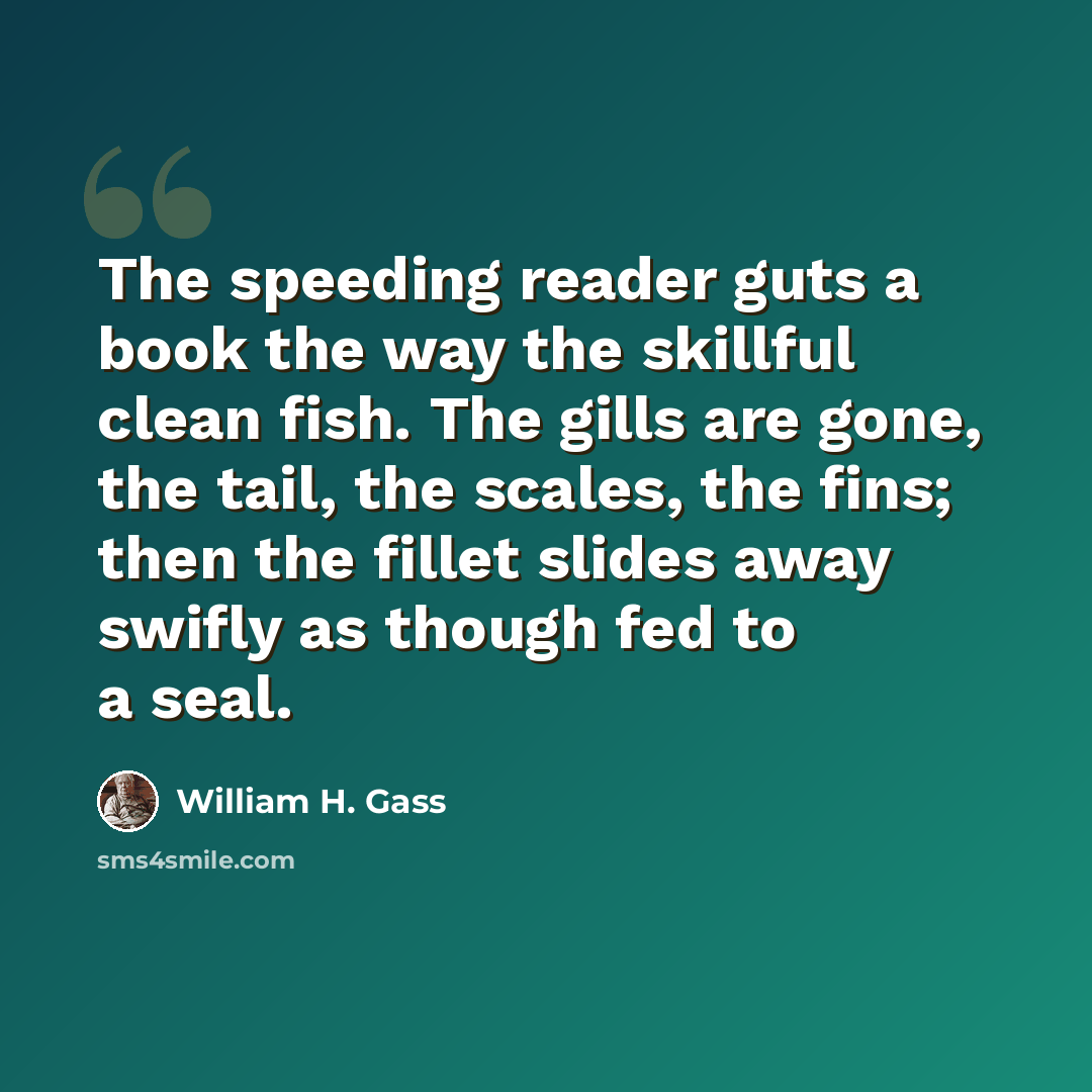 “The speeding reader guts a book the way the skillful clean fish. The gills are gone, the tail, the scales, the fins; then the fillet slides away swifly as though fed to a seal.” quote by William H. Gass