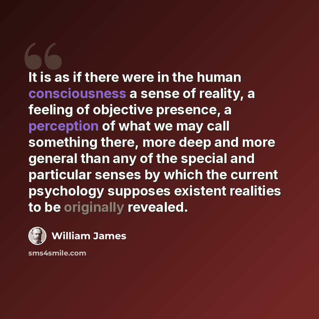 “It is as if there were in the human consciousness a sense of reality, a feeling of objective presence, a perception of what we may call something there, more deep and more general than any of the special and particular senses by which the current psychology supposes existent realities to be…” quote by William James